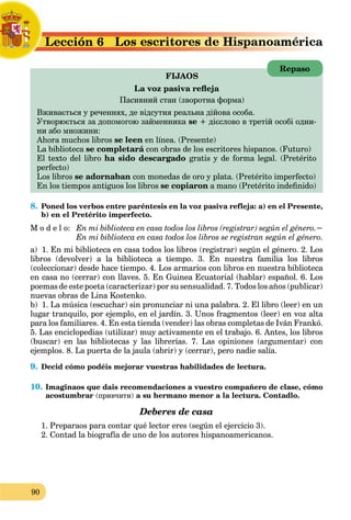 90
a
Lección 6 Lo
L
FIJAOS
La voz pasiva refleja
Пасивний стан (зворотна форма)
Вживається у реченнях, де відсутня реальна дійова особа.
Утворюється за допомогою займенника se
а + дієслово в третій особі одни-
ни або множини:
Ahora muchos libros se leen en línea. (Presente)
La biblioteca se completará con obras de los escritores hispanos. (Futuro)
á
El texto del libro ha sido descargado gratis y de forma legal. (Pretérito
perfecto)
Los libros se adornaban con monedas de oro y plata. (Pretérito imperfecto)
En los tiempos antiguos los libros se copiaron a mano (Pretérito indefinido)
8. Poned los verbos entre paréntesis en la voz pasiva refleja: a) en el Presente,
b) en el Pretérito imperfecto.
M o d e l o: En mi biblioteca en casa todos los libros (registrar) según el género.−
En mi biblioteca en casa todos los libros se registran según el género.
a) 1. En mi biblioteca en casa todos los libros (registrar) según el género. 2. Los
libros (devolver) a la biblioteca a tiempo. 3. En nuestra familia los libros
(coleccionar) desde hace tiempo. 4. Los armarios con libros en nuestra biblioteca
en casa no (cerrar) con llaves. 5. En Guinea Ecuatorial (hablar) español. 6. Los
poemas de este poeta (caracterizar) por su sensualidad. 7. Todos los años (publicar)
nuevas obras de Lina Kostenko.
b) 1. La música (escuchar) sin pronunciar ni una palabra. 2. El libro (leer) en un
lugar tranquilo, por ejemplo, en el jardín. 3. Unos fragmentos (leer) en voz alta
para los familiares. 4. En esta tienda (vender) las obras completas de Iván Frankó.
5. Las enciclopedias (utilizar) muy activamente en el trabajo. 6. Antes, los libros
(buscar) en las bibliotecas y las librerías. 7. Las opiniones (argumentar) con
ejemplos. 8. La puerta de la jaula (abrir) y (cerrar), pero nadie salía.
9. Decid cómo podéis mejorar vuestrаs habilidades de lectura.
10. Imaginaos que dais recomendaciones a vuestro compañero de clase, cómo
acostumbrar (привчити) a su hermano menor a la lectura. Contadlo.
Deberes de casa
1. Preparaos para contar qué lector eres (según el ejercicio 3).
2. Contad la biografía de uno de los autores hispanoamericanos.
Repaso
 