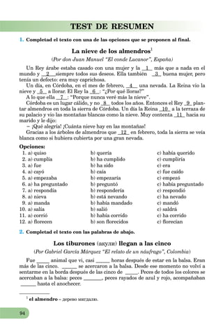 94
TEST DE RESUMEN
1. Completad el texto con una de las opciones que se proponen al final.
La nieve de los almendros1
(Por don Juan Manuel “El conde Lucanor”, España)
Un Rey árabe estaba casado con una mujer y la 1 más que a nada en el
mundo у 2 siempre todos sus deseos. Ella también 3 buena mujer, pero
tenía un defecto: era muy caprichosa.
Un día, en Córdoba, en el mes de febrero, 4 una nevada. La Reina vio la
nieve y 5 a llorar. El Rey la 6 : “¿Por qué lloras?”
A lo que ella 7 : “Porque nunca veré más la nieve”.
Córdoba es un lugar cálido, y no 8 todos los años. Entonces el Rey 9 plan-
tar almendros en toda la sierra de Córdoba. Un día la Reina 10 a la terraza de
su palacio y vio las montañas blancas como la nieve. Muy contenta 11 hacia su
marido y le dijo:
− ¡Qué alegría! ¡Cuánta nieve hay en las montañas!
Gracias a los árboles de almendros que 12 en febrero, toda la sierra se veía
blanca como si hubiera cubierta por una gran nevada.
Opciones:
1. a) quiso b) quería c) había querido
2. a) cumplía b) ha cumplido c) cumpliría
3. a) fue b) ha sido c) era
4. a) cayó b) caía c) fue caído
5. a) empezaba b) empezaría c) empezó
6. a) ha preguntado b) preguntó c) había preguntado
7. a) respondía b) respondería c) respondió
8. a) nieva b) está nevando c) ha nevado
9. a) manda b) había mandado c) mandó
10. a) salía b) salió c) saldrá
11. a) corrió b) había corrido c) ha corrido
12. a) florecen b) son florecidos c) florecían
2. Completad el texto con las palabras de abajo.
Los tiburones (акули) llegan a las cinco
(Por Gabriel García Márquez “El relato de un náufrago”, Colombia)
Fue _____ animal que vi, casi horas después de estar en la balsa. Eran
más de las cinco. se acercaron a la balsa. Desde ese momento no volví a
sentarme en la borda después de las cinco de . Peces de todos los colores se
acercaban a la balsa: peces , peces rayados de azul y rojo, acompañaban
hasta el anochecer.
1
el almendro – дерево мигдалю.
 