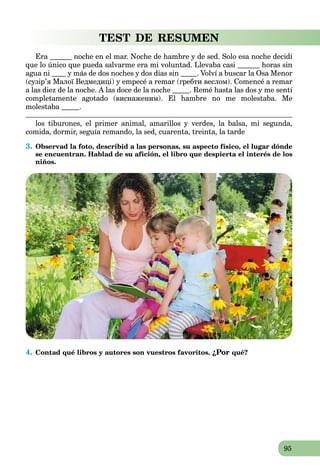 95
TEST DE RESUMEN
Era noche en el mar. Noche de hambre y de sed. Solo esa noche decidí
que lo único que pueda salvarme era mi voluntad. Llevaba casi horas sin
agua ni y más de dos noches y dos días sin . Volví a buscar la Osa Menor
(cузір’я Малої Ведмедиці) y empecé a remar (гребти веслом). Comencé a remar
a las diez de la noche. A las doce de la noche . Remé hasta las dos y me sentí
completamente agotado (виснаженим). El hambre no me molestaba. Me
molestaba .
los tiburones, el primer animal, amarillos y verdes, la balsa, mi segunda,
comida, dormir, seguía remando, la sed, cuarenta, treinta, la tarde
3. Observad la foto, describid a las personas, su aspecto físico, el lugar dónde
se encuentran. Hablad de su afición, el libro que despierta el interés de los
niños.
4. Contad qué libros y autores son vuestros favoritos. ¿Por qué?
 