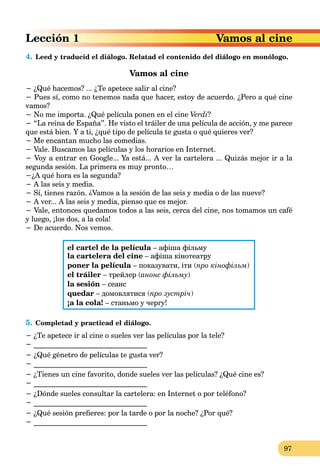 97
4. Leed y traducid el diálogo. Relatad el contenido del diálogo en monólogo.
Vamos al cine
− ¿Qué hacemos? ... ¿Te apetece salir al cine?
− Pues sí, como no tenemos nada que hacer, estoy de acuerdo. ¿Pero a qué cine
vamos?
− No me importa. ¿Qué película ponen en el cine Verdi?
− “La reina de España”. He visto el tráiler de una película de acción, y me parece
que está bien. Y a ti, ¿qué tipo de película te gusta o qué quieres ver?
− Me encantan mucho las comedias.
− Vale. Buscamos las películas y los horarios en Internet.
− Voy a entrar en Google... Ya está... A ver la cartelera ... Quizás mejor ir a la
segunda sesión. La primera es muy pronto…
−¿A qué hora es la segunda?
− A las seis y media.
− Sí, tienes razón. ¿Vamos a la sesión de las seis y media o de las nueve?
− A ver... A las seis y media, pienso que es mejor.
− Vale, entonces quedamos todos a las seis, cerca del cine, nos tomamos un café
y luego, ¡los dos, a la cola!
− De acuerdo. Nos vemos.
el cartel de la película – афіша фільму
la cartelera del cine – афіша кінотеатру
poner la película – показувати, іти (про кінофільм)
el tráiler – трейлер (анонс фільму)
la sesión – сеанс
quedar – домовлятися (про зустріч)
¡a la cola! – станьмо у чергу!
5. Completad y practicad el diálogo.
− ¿Te apetece ir al cine o sueles ver las películas por la tele?
− _______________________________
− ¿Qué génetro de películas te gusta ver?
− _______________________________
− ¿Tienes un cine favorito, donde sueles ver las películas? ¿Qué cine es?
− _______________________________
− ¿Dónde sueles consultar la cartelera: en Internet o por teléfono?
− _______________________________
− ¿Qué sesión prefieres: por la tarde o por la noche? ¿Por qué?
− _______________________________
Vamos al cine
Lección 1
 