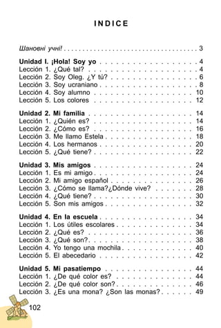 102
I N D I C E
Шановні учні! . . . . . . . . . . . . . . . . . . . . . . . . . . . . . . . . . . . . 3
Unidad I. ¡Hola! Soy yo . . . . . . . . . . . . . . . . . . 4
Lección 1. ¿Qué tal? . . . . . . . . . . . . . . . . . . . . 4
Lección 2. Soy Oleg. ¿Y tú? . . . . . . . . . . . . . . . . 6
Lección 3. Soy ucraniano . . . . . . . . . . . . . . . . . . 8
Lección 4. Soy alumno . . . . . . . . . . . . . . . . . . 10
Lección 5. Los colores . . . . . . . . . . . . . . . . . . 12
Unidad 2. Mi familia . . . . . . . . . . . . . . . . . . . 14
Lección 1. ¿Quién es? . . . . . . . . . . . . . . . . . . 14
Lección 2. ¿Cómo es? . . . . . . . . . . . . . . . . . . 16
Lección 3. Me llamo Estela . . . . . . . . . . . . . . . . 18
Lección 4. Los hermanos . . . . . . . . . . . . . . . . . 20
Lección 5. ¿Qué tiene? . . . . . . . . . . . . . . . . . . 22
Unidad 3. Mis amigos . . . . . . . . . . . . . . . . . . 24
Lección 1. Es mi amigo . . . . . . . . . . . . . . . . . . 24
Lección 2. Mi amigo español . . . . . . . . . . . . . . . 26
Lección 3. ¿Cómo se llama?¿Dónde vive? . . . . . . . 28
Lección 4. ¿Qué tiene? . . . . . . . . . . . . . . . . . . 30
Lección 5. Son mis amigos . . . . . . . . . . . . . . . . 32
Unidad 4. En la escuela . . . . . . . . . . . . . . . . . 34
Lección 1. Los útiles escolares . . . . . . . . . . . . . . 34
Lección 2. ¿Qué es? . . . . . . . . . . . . . . . . . . . 36
Lección 3. ¿Qué son?. . . . . . . . . . . . . . . . . . . 38
Lección 4. Yo tengo una mochila . . . . . . . . . . . . . 40
Lección 5. El abecedario . . . . . . . . . . . . . . . . . 42
Unidad 5. Mi pasatiempo . . . . . . . . . . . . . . . . 44
Lección 1. ¿De qué color es? . . . . . . . . . . . . . . 44
Lección 2. ¿De qué color son? . . . . . . . . . . . . . . 46
Lección 3. ¿Es una mona? ¿Son las monas? . . . . . . 49
 