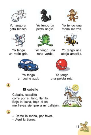 13
Yo tengo un
gato blanco.
Yo tengo
un coche azul.
Yo tengo un
perro negro.
Yo tengo
una pelota roja.
Yo tengo una
mona marrón.
Yo tengo
un ratón gris.
Yo tengo una
rana verde.
Yo tengo una
abeja amarilla.
El caballo
Caballo, caballito
corre por el llano, llanito.
Bajo la lluvia, bajo el sol
me llevas siempre a mi callejón.
– Dame la mona, por favor.
– Aquí la tienes.
4.
5.
 