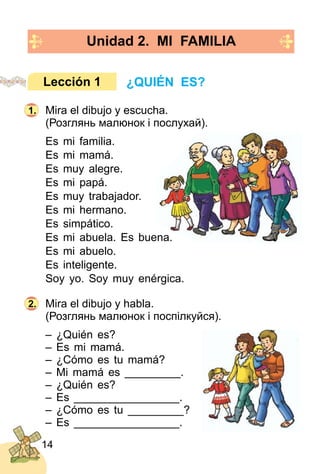 14
Unidad 2. MI FAMILIA
Mira el dibujo y escucha.
(Розглянь малюнок і послухай).
Es mi familia.
Es mi mamá.
Es muy alegre.
Es mi papá.
Es muy trabajador.
Es mi hermano.
Es simpático.
Es mi abuela. Es buena.
Es mi abuelo.
Es inteligente.
Soy yo. Soy muy enérgica.
Mira el dibujo y habla.
(Розглянь малюнок і поспілкуйся).
– ¿Quién es?
– Es mi mamá.
– ¿Cómo es tu mamá?
– Mi mamá es _________.
– ¿Quién es?
– Es _________________.
– ¿Cómo es tu _________?
– Es _________________.
¿QUIÉN ES?Lección 1
1.
2.
 
