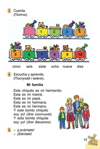 15
Сuenta.
(Полічи).
1
5
2
6
3
7
4
8 9 10
cinco seis siete ocho nueve diez
Escucha y aprende.
(Послухай і вивчи).
Mi familia
Este chiquito es mi hermanito.
Esta es mi mamá.
Este es mi papá.
Esta es mi hermana.
Este es mi hermano.
Y este bonito chiquito
soy yo! (для хлопчиків)
Y esta bonita chiquita
soy yo! (для дівчаток)
– ¡Levántate!
– ¡Siéntate!
3.
4.
5.
 