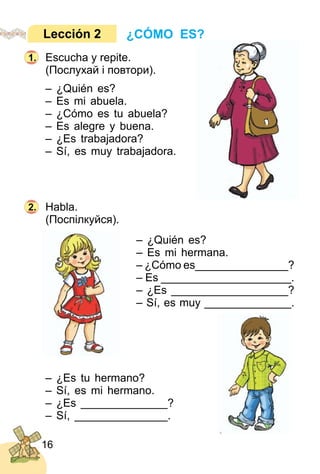 16
Escucha y repite.
(Послухай і повтори).
– ¿Quién es?
– Es mi abuela.
– ¿Cómo es tu abuela?
– Es alegre y buena.
– ¿Es trabajadora?
– Sí, es muy trabajadora.
Habla.
(Поспілкуйся).
– ¿Quién es?
– Es mi hermana.
– ¿Cómo es_______________?
– Es _____________________.
– ¿Es ___________________?
– Sí, es muy ______________.
– ¿Es tu hermano?
– Sí, es mi hermano.
– ¿Es ______________?
– Sí, _______________.
¿CÓMO ES?Lección 2
1.
2.
 