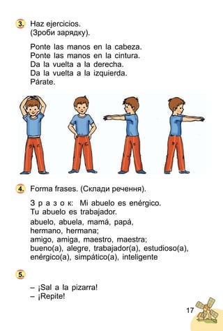 17
Haz ejercicios.
(Зроби зарядку).
Ponte las manos en la cabeza.
Ponte las manos en la cintura.
Da la vuelta a la derecha.
Da la vuelta a la izquierda.
Párate.
Forma frases. (Склади речення).
З р а з о к: Mi abuelo es enérgico.
Tu abuelo es trabajador.
abuelo, abuela, mamá, papá,
hermano, hermana;
amigo, amiga, maestro, maestra;
bueno(a), alegre, trabajador(a), estudioso(a),
enérgico(a), simpático(a), inteligente
– ¡Sal a la pizarra!
– ¡Repite!
3.
4.
5.
 