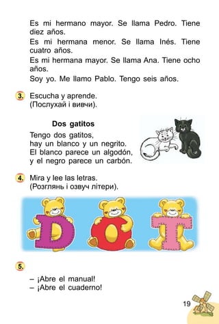 19
Es mi hermano mayor. Se llama Pedro. Tiene
diez años.
Es mi hermana menor. Se llama Inés. Tiene
cuatro años.
Es mi hermana mayor. Se llama Ana. Tiene ocho
años.
Soy yo. Me llamo Pablo. Tengo seis años.
Escucha y aprende.
(Послухай і вивчи).
Dos gatitos
Tengo dos gatitos,
hay un blanco y un negrito.
El blanco parece un algodón,
y el negro parece un carbón.
Mira y lee las letras.
(Розглянь і озвуч літери).
– ¡Abre el manual!
– ¡Abre el cuaderno!
3.
4.
5.
 