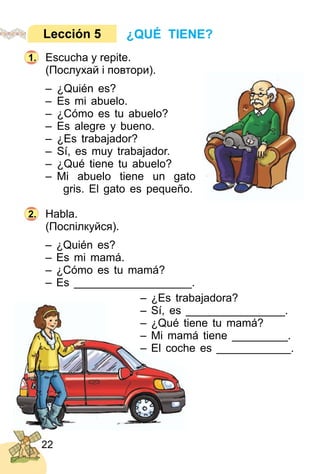 22
Escucha y repite.
(Послухай і повтори).
– ¿Quién es?
– Es mi abuelo.
– ¿Cómo es tu abuelo?
– Es alegre y bueno.
– ¿Es trabajador?
– Sí, es muy trabajador.
– ¿Qué tiene tu abuelo?
– Mi abuelo tiene un gato
gris. El gato es pequeño.
Habla.
(Поcпілкуйся).
– ¿Quién es?
– Es mi mamá.
– ¿Cómo es tu mamá?
– Es ___________________.
– ¿Es trabajadora?
– Sí, es ________________.
– ¿Qué tiene tu mamá?
– Mi mamá tiene _________.
– El coche es ____________.
¿QUÉ TIENE?Lección 5
1.
2.
 