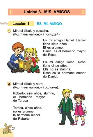 24
Unidad 3. MIS AMIGOS
Mira el dibujo y escucha.
(Розглянь малюнок і послухай).
Es mi amigo Daniel. Daniel
tiene siete años.
Él es alumno.
Daniel es el hermano mayor
de Rosa.
Es mi amiga Rosa. Rosa
tiene cinco años.
Ella no es alumna.
Rosa es la hermana menor
de Daniel.
Mira el dibujo y narra.
(Розглянь малюнок і розкажи).
Roberto, seis años, alumno,
el hermano mayor
de Teresa
Teresa, cinco años,
no es alumna,
la hermana menor
de Roberto
ES MI AMIGOLección 1
1.
2.
 