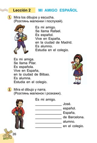 26
Mira los dibujos y escucha.
(Розглянь малюнки і послухай).
Es mi amigo.
Se llama Rafael.
Es español.
Vive en España,
en la ciudad de Madrid.
Es alumno.
Estudia en el colegio.
Es mi amiga.
Se llama Pilar.
Es española.
Vive en España,
en la ciudad de Bilbao.
Es alumna.
Estudia en el colegio.
Mira el dibujo y narra.
(Розглянь малюнок і розкажи).
Es mi amigo.
______________ José.
______________ español.
______________ España,
______________ de Barcelona.
______________ alumno.
______________ en el colegio.
MI AMIGO ESPAÑOLLección 2
1.
2.
 