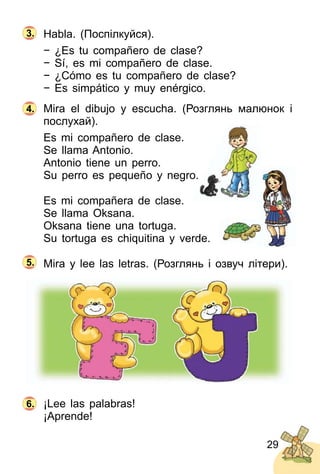 29
Habla. (Поcпілкуйся).
− ¿Es tu compañero de clase?
− Sí, es mi compañero de clase.
− ¿Cómo es tu compañero de clase?
− Es simpático y muy enérgico.
Mira el dibujo y escucha. (Розглянь малюнок і
послухай).
Es mi compañero de clase.
Se llama Antonio.
Antonio tiene un perro.
Su perro es pequeño y negro.
Es mi compañera de clase.
Se llama Oksana.
Oksana tiene una tortuga.
Su tortuga es chiquitina y verde.
Mira y lee las letras. (Розглянь і озвуч літери).
¡Lee las palabras!
¡Aprende!
4.
6.
3.
5.
 