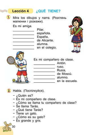 30
Mira los dibujos y narra. (Розглянь
малюнки і розкажи).
Es mi amiga.
____________ Pilar.
____________ española.
____________ España,
____________ de Alicante.
____________ alumna.
____________ en el colegio.
Es mi compañero de clase.
____________ Antón.
____________ ruso.
____________ Rusia,
____________ de Moscú.
____________ alumno.
____________ en la escuela.
Habla. (Поcпілкуйся).
− ¿Quién es?
− Es mi compañero de clase.
− ¿Cómo se llama tu compañero de clase?
− Se llama Tarás.
− ¿Qué tiene Tarás?
− Tiene un gato.
− ¿Cómo es su gato?
− Es grande y gris.
2.
1.
¿QUÉ TIENE?Lección 4
 