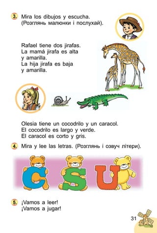 31
Mira los dibujos y escucha.
(Розглянь малюнки і послухай).
Rafael tiene dos jirafas.
La mamá jirafa es alta
y amarilla.
La hija jirafa es baja
y amarilla.
Olesia tiene un cocodrilo y un caracol.
El cocodrilo es largo y verde.
El caracol es corto y gris.
Mira y lee las letras. (Розглянь і озвуч літери).
¡Vamos a leer!
¡Vamos a jugar!
4.
5.
3.
 
