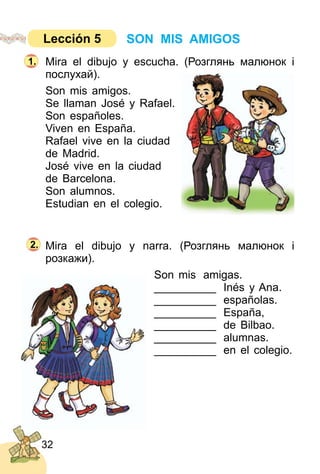 32
Mira el dibujo y escucha. (Розглянь малюнок і
послухай).
Son mis amigos.
Se llaman José y Rafael.
Son españoles.
Viven en España.
Rafael vive en la ciudad
de Madrid.
José vive en la ciudad
de Barcelona.
Son alumnos.
Estudian en el colegio.
Mira el dibujo y narra. (Розглянь малюнок і
розкажи).
Son mis amigas.
__________ Inés y Ana.
__________ españolas.
__________ España,
__________ de Bilbao.
__________ alumnas.
__________ en el colegio.
1.
2.
SON MIS AMIGOSLección 5
 