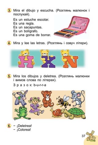 37
Mira el dibujo y escucha. (Розглянь малюнoк і
послухай).
Es un estuche escolar.
Es una regla.
Es un sacapuntas.
Es un bolígrafo.
Es una goma de borrar.
Mira y lee las letras. (Розглянь і озвуч літери).
Mira los dibujos y deletrea. (Розглянь малюнки
і вимов слова по літерах).
З р а з о к: b­u­r­r­a
− ¡Deletrea!
− ¡Colorea!
4.
5.
6.
3.
 