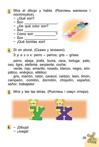39
Mira el dibujo y habla. (Розглянь малюнок і
поcпілкуйся).
− ¿Qué son?
− Son _________________.
− ¿De qué color son?
− Son _________________.
− Cómo son ___________?
− Son _________________.
− ¡Qué bonitas son!
Di en plural. (Скажи у множині).
З р а з о к: perro – perros; gris – grises
perro, abeja, jirafa, burra, rana, tortuga, pato,
oso, tigre, elefante, serpiente, coche;
verde, rojo, amarillo, rosado, blanco, negro, sim­
pático, enérgico, atlético;
gris, marrón, ratón, caracol, carbón, león, limón,
campeón, comilón, dormilón, chiquitín, español,
señor, trabajador
Mira y lee las letras. (Розглянь і озвуч літери).
− ¡Dibuja!
− ¡Juega!
3.
4.
5.
6.
 