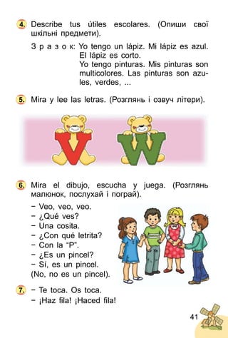 41
Describe tus útiles escolares. (Опиши свої
шкільні предмети).
З р а з о к: Yo tengo un lápiz. Mi lápiz es azul.
El lápiz es corto.
Yo tengo pinturas. Mis pinturas son
multicolores. Las pinturas son azu­
les, verdes, ...
Mira y lee las letras. (Розглянь і озвуч літери).
Mira el dibujo, escucha y juega. (Розглянь
малюнок, послухай і пограй).
− Veo, veo, veo.
− ¿Qué ves?
− Una cosita.
− ¿Con qué letrita?
− Con la “P”.
− ¿Es un pincel?
− Sí, es un pincel.
(No, no es un pincel).
− Te toca. Os toca.
− ¡Haz ﬁla! ¡Haced ﬁla!
5.
6.
7.
4.
 