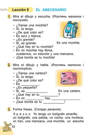 42
Mira el dibujo y escucha. (Розглянь малюнoк і
послухай).
− ¿Tienes una mochila?
− Sí, la tengo.
− ¿De qué color es?
− Es azul y blanca.
− ¿Es grande?
− Sí, es grande.
− ¿Qué hay en tu mochila?
− En mi mochila hay libros,
cuadernos, un estuche y una manzana.
− ¡Qué bonita es tu mochila!
Mira el dibujo y habla. (Розглянь малюнок і
поспілкуйся).
− ¿Tienes una cartera?
− Sí, la tengo.
− ¿De qué color es?
− Es __________.
− ¿Es pequeña?
− Sí, es ____________.
− ¿Qué hay en tu __________?
− En mi __________ hay ________________.
− ¡Qué bonita es tu ____________!
Forma frases. (Склади речення).
З р а з о к: Yo tengo un bolígrafo amarillo.
un boligrafo, una pelota, un coche, una muñeca,
un tren, una manzana, una mochila, un estuche
2.
3.
Es una mochila.
EL ABECEDARIOLección 5
1.
Es una cartera.
 