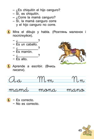 45
– ¿Es chiquitín el hijo canguro?
– Sí, es chiquitín.
– ¿Corre la mamá canguro?
– Sí, la mamá canguro corre
y el hijo canguro no corre.
Mira el dibujo y habla. (Розглянь малюнок і
поспілкуйся).
− ¿___________?
− Es un caballo.
− ¿___________?
− Es marrón.
− ¿___________?
− Es alto.
Aprende a escribir. (Вчись
писати).
− Es correcto.
− No es correcto.
4.
5.
6.
 