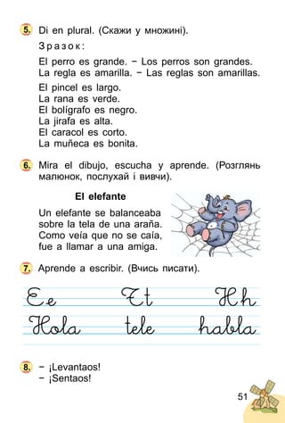 51
Di en plural. (Скажи у множині).
З р а з о к :
El perro es grande. − Los perros son grandes.
La regla es amarilla. − Las reglas son amarillas.
El pincel es largo.
La rana es verde.
El bolígrafo es negro.
La jirafa es alta.
El caracol es corto.
La muñeca es bonita.
Mira el dibujo, escucha y aprende. (Розглянь
малюнок, послухай і вивчи).
El elefante
Un elefante se balanceaba
sobre la tela de una araña.
Como veía que no se caía,
fue a llamar a una amiga.
Aprende a escribir. (Вчись писати).
− ¡Levantaos!
− ¡Sentaos!
6.
7.
8.
5.
 