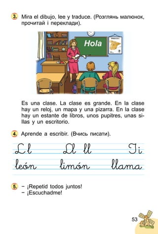 53
Mira el dibujo, lee y traduce. (Розглянь малюнoк,
прочитай і переклади).
Es una clase. La clase es grande. En la clase
hay un reloj, un mapa y una pizarra. En la clase
hay un estante de libros, unos pupitres, unas si­
llas y un escritorio.
Aprende a escribir. (Вчись писати).
− ¡Repetid todos juntos!
− ¡Escuchadme!
4.
5.
3.
 