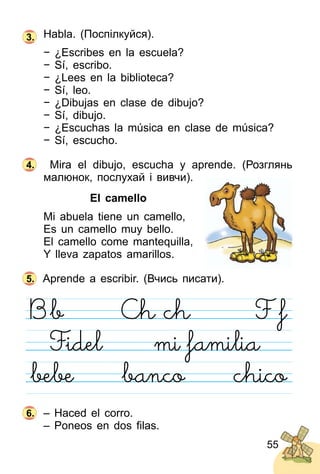 55
Habla. (Поспілкуйся).
− ¿Escribes en la escuela?
− Sí, escribo.
− ¿Lees en la biblioteca?
− Sí, leo.
− ¿Dibujas en clase de dibujo?
− Sí, dibujo.
− ¿Escuchas la música en clase de música?
− Sí, escucho.
Mira el dibujo, escucha y aprende. (Розглянь
малюнок, послухай і вивчи).
El camello
Mi abuela tiene un camello,
Es un camello muy bello.
El camello come mantequilla,
Y lleva zapatos amarillos.
Aprende a escribir. (Вчись писати).
– Haced el corro.
– Poneos en dos ﬁlas.
3.
4.
5.
6.
 