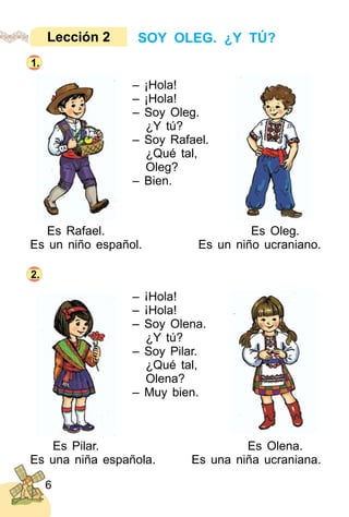 6
– ¡Hola!
– ¡Hola!
– Soy Oleg.
¿Y tú?
– Soy Rafael.
¿Qué tal,
Oleg?
– Bien.
– ¡Hola!
– ¡Hola!
– Soy Olena.
¿Y tú?
– Soy Pilar.
¿Qué tal,
Olena?
– Muy bien.
SOY OLEG. ¿Y TÚ?Lección 2
1.
Es Rafael. Es Oleg.
Es un niño español. Es un niño ucraniano.
2.
Es Pilar. Es Olena.
Es una niña española. Es una niña ucraniana.
 