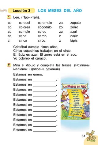 61
Lee. (Прочитай).
ca caracol caramelo za zapato
co colorea cocodrilo zo zorro
cu cumple cu­cu zu azul
ce cena cerdo z nariz
ci cinco circo z lápiz
Cristóbal cumple cinco años.
Cinco cocodrilos trabajan en el circo.
El lápiz es azul. El zorro está en el zoo.
Yo coloreo el caracol.
Mira el dibujo y completa las frases. (Розглянь
малюнок i доповни речення).
Estamos en enero.
Estamos en ____________.
Estamos en ____________.
Estamos en ____________.
Estamos en ____________.
Estamos en ____________.
Estamos en ____________.
Estamos en ____________.
Estamos en ____________.
Estamos en ____________.
Estamos en ____________.
Estamos en ____________.
2.
1.
LOS MESES DEL AÑOLección 3
 