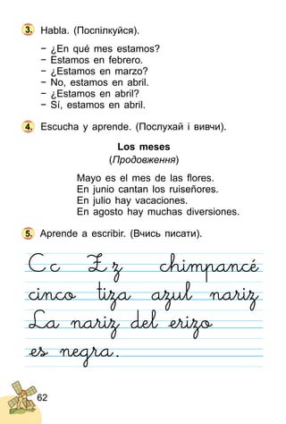 62
Habla. (Поспілкуйся).
− ¿En qué mes estamos?
− Estamos en febrero.
− ¿Estamos en marzo?
− No, estamos en abril.
− ¿Estamos en abril?
− Sí, estamos en abril.
Escucha y aprende. (Послухай і вивчи).
Los meses
(Продовження)
Mayo es el mes de las ﬂores.
En junio cantan los ruiseñores.
En julio hay vacaciones.
En agosto hay muchas diversiones.
Aprende a escribir. (Вчись писати).
4.
5.
3.
 