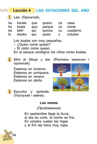 64
Lee. (Прочитай).
ka karate que queso ca casa
ko koala que parque co come
ke kéﬁr qui quince cu cuaderno
ki kiosko qui quien c octubre
Los koalas son muy pequeños.
− ¿Quién come queso?
– El ratón come queso.
En el parque zoológico los niños miran koalas.
Mira el dibujo y lee. (Розглянь малюнок i
прочитай).
Estamos en invierno.
Estamos en primavera.
Estamos en verano.
Estamos en otoño.
Escucha y aprende.
(Послухай і вивчи).
Los meses
(Продовження)
En septiembre llega la lluvia,
el día es corto, la noche es fría.
En octubre vuelan las hojas
y el frío las hace muy rojas.
2.
3.
1.
LAS ESTACIONES DEL AÑOLección 4
 