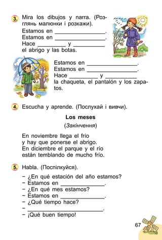 67
Mira los dibujos y narra. (Роз­
глянь малюнки і розкажи).
Estamos en ________________.
Estamos en ________________.
Hace _________ y __________
el abrigo y las botas.
Estamos en ________________.
Estamos en ________________.
Hace _________ y __________
la chaqueta, el pantalón y los zapa­
tos.
Escucha y aprende. (Послухай і вивчи).
Los meses
(Закінчення)
En noviembre llega el frío
y hay que ponerse el abrigo.
En diciembre el parque y el río
están temblando de mucho frío.
Habla. (Поспілкуйся).
− ¿En qué estación del año estamos?
− Estamos en ______________.
− ¿En qué mes estamos?
− Estamos en ______________.
− ¿Qué tiempo hace?
− ________________________.
− ¡Qué buen tiempo!
3.
4.
5.
 