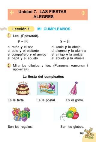 69
Lee. (Прочитай).
y – [й] y – [і]
el ratón y el oso el koala y la abeja
el pato y el elefante el alumno y la alumna
el compañero y el amigo el amigo y la amiga
el papá y el abuelo el abuelo y la abuela
Mira los dibujos y lee. (Розглянь малюнки і
прочитай).
La ﬁesta del cumpleaños
Es la tarta. Es la postal. Es el gorro.
Son los regalos. Son los globos.
2.
Unidad 7. LAS FIESTAS
ALEGRES
1.
MI CUMPLEAÑOSLección 1
¡
!
 