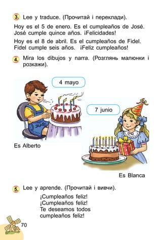 70
Lee y traduce. (Прочитай і переклади).
Hoy es el 5 de enero. Es el cumpleaños de José.
José cumple quince años. ¡Felicidades!
Hoy es el 8 de abril. Es el cumpleaños de Fidel.
Fidel cumple seis años. ¡Feliz cumpleaños!
Mira los dibujos y narra. (Розглянь малюнки і
розкажи).
3.
4.
Es Blanca
Lee y aprende. (Прочитай і вивчи).
¡Cumpleaños feliz!
¡Cumpleaños feliz!
Te deseamos todos
cumpleaños feliz!
5.
Es Alberto
7 junio
4 mayo
 