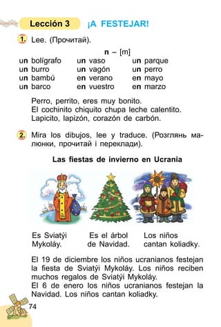 74
Lee. (Прочитай).
n – [m]
un bolígrafo un vaso un parque
un burro un vagón un perro
un bambú en verano en mayo
un barco en vuestro en marzo
Perro, perrito, eres muy bonito.
El cochinito chiquito chupa leche calentito.
Lapicito, lapizón, corazón de carbón.
Mira los dibujos, lee y traduce. (Розглянь ма­
люнки, прочитай і переклади).
Las ﬁestas de invierno en Ucrania
Es Sviatýi Es el árbol Los niños
Mykoláy. de Navidad. cantan koliadky.
El 19 de diciembre los niños ucranianos festejan
la ﬁesta de Sviatýi Mykoláy. Los niños reciben
muchos regalos de Sviatýi Mykoláy.
El 6 de enero los niños ucranianos festejan la
Navidad. Los niños cantan koliadky.
2.
1.
¡A FESTEJAR!Lección 3
 