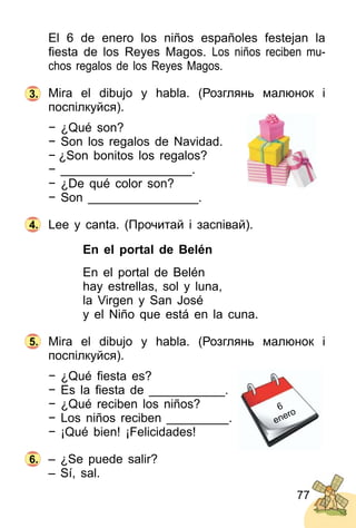 77
El 6 de enero los niños españoles festejan la
ﬁesta de los Reyes Magos. Los niños reciben mu­
chos regalos de los Reyes Magos.
Mira el dibujo y habla. (Розглянь малюнок і
поспілкуйся).
− ¿Qué son?
− Son los regalos de Navidad.
− ¿Son bonitos los regalos?
− ___________________.
− ¿De qué color son?
− Son ________________.
Lee y canta. (Прочитай і заспівай).
En el portal de Belén
En el portal de Belén
hay estrellas, sol y luna,
la Virgen y San José
y el Niño que está en la cuna.
Mira el dibujo y habla. (Розглянь малюнок і
поспілкуйся).
− ¿Qué ﬁesta es?
− Es la ﬁesta de ___________.
− ¿Qué reciben los niños?
− Los niños reciben _________.
− ¡Qué bien! ¡Felicidades!
– ¿Se puede salir?
– Sí, sal.
4.
5.
6.
3.
6
enero
 