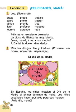 78
Lee. (Прочитай).
brazo prado trabajo
sobre primo tractor
abrigo premio tres
libro profesor maestra
febrero aprendo letra
Félix es un excelente boxeador.
La blusa de Blanca es muy blanca.
Dime, mamá, ¿me amas mucho?
A Daniel le duelen diez dedos.
Mira los dibujos, lee y traduce. (Розглянь ма­
люнки, прочитай і переклади).
El Día de la Madre
En España, los niños festejan el Día de la
Madre el primer domingo de mayo. Los niños
españoles hacen postales para sus madres.
¡Feliz día, mamá!
2.
1.
¡FELICIDADES, MAMÁ!Lección 5
 