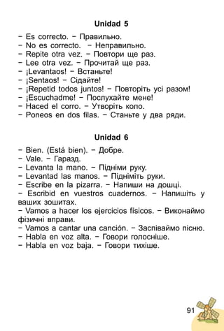 91
Unidad 5
− Es correcto. − Правильно.
− No es correcto. − Неправильно.
− Repite otra vez. − Повтори ще раз.
− Lee otra vez. − Прочитай ще раз.
− ¡Levantaos! − Встаньте!
− ¡Sentaos! − Сідайте!
− ¡Repetid todos juntos! − Повторіть усі разом!
− ¡Escuchadme! − Послухайте мене!
− Haced el corro. − Утворіть коло.
− Poneos en dos ﬁlas. − Стaньте у два ряди.
Unidad 6
− Bien. (Está bien). − Добре.
− Vale. − Гаразд.
− Levanta la mano. − Підніми руку.
− Levantad las manos. − Підніміть руки.
− Escribe en la pizarra. − Напиши на дошці.
− Escribid en vuestros cuadernos. − Напишіть у
ваших зошитах.
− Vamos a hacer los ejercicios físicos. − Виконаймо
фізичні вправи.
− Vamos a cantar una canción. − Заспіваймо пісню.
− Habla en voz alta. − Говори голосніше.
− Habla en voz baja. − Говори тихіше.
 