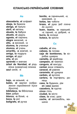 95
Aa
abecedario, el алфавіт
abeja, la бджола
abrigo, el пальто
abril, el квітень
abuela, la бабуся
abuelo, el дідусь
agosto, el серпень
alegre веселий, ­а
alto, -a високий, ­а
alumna, la учениця
alumno, el учень
amarillo, -а жовтий, ­а
amiga, la подруга
amigo, el друг
año, el рік
aprendo я вивчаю
árbol de Navidad, el різд­
в’яна (новорічна) ялинка
azul синій, ­я
Bb
bajo, -a низький, ­а
belén, el вертеп (зобра-
ження народження Ісуса
Христа)
biblioteca, la бібліотека
bien добре
blanco, -а білий, ­а
boca, la рот
bolígrafo, el ручка
bonito, -a гарненький, ­а;
красивий, ­а
botas, las чоботи
brazo, el рука (від плеча
до кисті)
buen, bueno, -a хороший,
­а; гарний, ­а; добрий, ­а
burra, la ослиця
butaca, la крісло
Cc
caballo, el кінь
cabeza, la голова
caja de bombones, la ко­
робка цукерок
camello, el верблюд
campeón, el чемпіон
canguro, el кенгуру
cantan вони співають
caracol, el равлик
caramelo, el цукерка
carbón, el вугілля
cartera, la портфель; ра­
нець
casa, la будинок, дім
en casa вдома
cazadora, la куртка
cinco п’ять
ciudad, la місто
clase, la клас; урок
coche, el автомобіль, ма­
шина
ІСПАНСЬКО-УКРАЇНСЬКИЙ СЛОВНИК
 