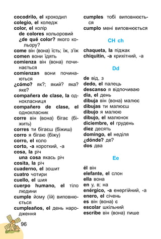 96
cocodrilo, el крокодил
colegio, el коледж
color, el колір
de colores кольоровий
¿de qué color? якого ко­
льору?
come він (вона) їсть; їж, з’їж
comen вони їдять
comienza він (вона) почи­
нається
comienzan вони почина­
ються
¿cómo? як?; який? яка?
яке?
compañera de clase, la од­
нокласниця
compañero de clase, el
однокласник
corre він (вона) бігає (бі­
жить)
corres ти бігаєш (біжиш)
corro я бігаю (біжу)
corro, el коло
corto, -a короткий, ­а
cosa, la річ
una cosa якась річ
cosita, la річ
cuaderno, el зошит
cuatro чотири
cuello, el шия
cuerpo humano, el тіло
людини
cumple йому (їй) виповню­
ється
cumpleaños, el день наро­
дження
cumples тобі виповнюєть­
ся
cumplo мені виповнюється
CH ch
chaqueta, la піджак
chiquitín, -a крихітний, ­а
Dd
de від, з
dedo, el палець
descanso я відпочиваю
día, el день
dibuja він (вона) малює
dibujas ти малюєш
dibujo я малюю
dibujo, el малюнок
diciembre, el грудень
diez десять
domingo, el неділя
¿dónde? де?
dos два
Ee
él він
elefante, el слон
ella вона
en у, в; на
enérgico, -a енергійний, ­а
enero, el січень
es він (вона) є
escolar шкільний
escribe він (вона) пише
 