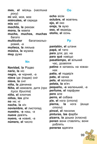99
mes, el місяць (частина
року)
mi мій, моя, моє
miércoles, el середа
mis мої
mochila, la рюкзак
mona, la мавпа
mucho, muchos, muchas
багато
multicolor багатокольо­
ровий, ­а
muñeca, la лялька
música, la музика
muy дуже
Nn
Navidad, la Різдво
nariz, la ніс
negro, -а чорний, ­а
nieva іде (падає) сніг
nieve, la сніг
niña, la дівчинка
Niño, el немовля, дитя (про
Ісуса Христа)
niño, el хлопчик
niños, los діти
no не; ні
noche, la ніч
noviembre, el листопад
nuestro, -a наш, ­а
nueve дев’ять
nuevo, -a новий, ­а
número, el число
Oo
ocho вісім
octubre, el жовтень
ojo, el око
oreja, la вухо
oso, el ведмідь
otoño, el осінь
Pp
pantalón, el штани
papá, el тато
para для; до; на
para qué навіщо
pasatiempo, el вільний
час, дозвілля
patino я катаюсь на ковза­
нах
patio, el подвір’я
pato, el качка
pelo, el волосся
pelota, la м’яч
pequeño, -a маленький, ­а
perfume, el парфуми
pero але
perro, el собака
pie, el нога (стопа)
pierna, la нога (вище
стопи)
pincel, el пензлик
pinturas, las фарби
pizarra, la дошка (класна)
ponen вони ставлять; вони
роблять
ponerse вдягати
 