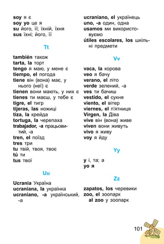 101
soy я є
soy yo це я
su його, її; їхній, їхня
sus їхні; його, її
Tt
también також
tarta, la торт
tengo я маю, у мене є
tiempo, el погода
tiene він (вона) має, у
нього (неї) є
tienen вони мають, у них є
tienes ти маєш, у тебе є
tigre, el тигр
tijeras, las ножиці
tiza, la крейда
tortuga, la черепаха
trabajador, -a працьови­
тий, ­а
tren, el поїзд
tres три
tu твій, твоя, твоє
tú ти
tus твої
Uu
Ucrania Україна
ucraniana, la українка
ucraniano, -a український,
­а
ucraniano, el українець
uno, -a один, одна
usamos ми використо­
вуємо
útiles escolares, los шкіль­
ні предмети
Vv
vaca, la корова
veo я бачу
verano, el літо
verde зелений, ­а
ves ти бачиш
vestido, el сукня
viento, el вітер
viernes, el п’ятниця
Virgen, la Діва
vive він (вона) живе
viven вони живуть
vivo я живу
voy я йду
Yy
y і, та; а
yo я
Zz
zapatos, los черевики
zoo, el зоопарк
al zoo у зоопарк
 