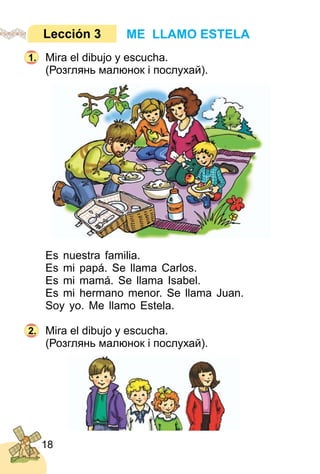 18
Mira el dibujo y escucha.
(Розглянь малюнок і послухай).
Es nuestra familia.
Es mi papá. Se llama Carlos.
Es mi mamá. Se llama Isabel.
Es mi hermano menor. Se llama Juan.
Soy yo. Me llamo Estela.
Mira el dibujo y escucha.
(Розглянь малюнок і послухай).
ME LLAMO ESTELALección 3
1.
2.
 