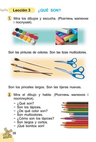 38
Mira los dibujos y escucha. (Розглянь малюнки
і послухай).
Son las pinturas de colores. Son las tizas multicolores.
Son los pinceles largos. Son las tijeras nuevas.
Mira el dibujo y habla. (Розглянь малюнок і
поcпілкуйся).
− ¿Qué son?
− Son los lápices.
− ¿De qué color son?
− Son multicolores.
− ¿Cómo son los lápices?
− Son largos y cortos.
− ¡Qué bonitos son!
2.
1.
¿QUÉ SON?Lección 3
 