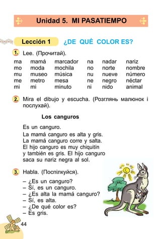 44
Lee. (Прочитай).
ma mamá marcador na nadar nariz
mo moda mochila no norte nombre
mu museo música nu nueve número
me metro mesa ne negro néctar
mi mi minuto ni nido animal
Mira el dibujo y escucha. (Розглянь малюнoк і
послухай).
Los canguros
Es un canguro.
La mamá canguro es alta y gris.
La mamá canguro corre y salta.
El hijo canguro es muy chiquitín
y también es gris. El hijo canguro
saca su nariz negra al sol.
Habla. (Поспілкуйся).
– ¿Es un canguro?
– Sí, es un canguro.
– ¿Es alta la mamá canguro?
– Sí, es alta.
– ¿De qué color es?
– Es gris.
2.
3.
Unidad 5. MI PASATIEMPO
1.
¿DE QUÉ COLOR ES?Lección 1
 
