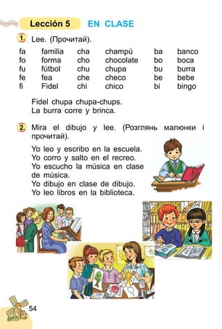 54
Lee. (Прочитай).
fa familia cha champú ba banco
fo forma cho chocolate bo boca
fu fútbol chu chupa bu burra
fe fea che checo be bebe
ﬁ Fidel chi chico bi bingo
Fidel chupa chupa­chups.
La burra corre y brinca.
Mira el dibujo y lee. (Розглянь малюнки і
прочитай).
Yo leo y escribo en la escuela.
Yo corro y salto en el recreo.
Yo escucho la música en clase
de música.
Yo dibujo en clase de dibujo.
Yo leo libros en la biblioteca.
2.
1.
EN CLASELección 5
 