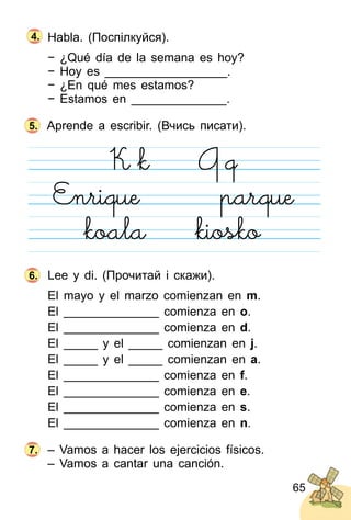 65
Habla. (Поспілкуйся).
− ¿Qué día de la semana es hoy?
− Hoy es __________________.
− ¿En qué mes estamos?
− Estamos en ______________.
Aprende a escribir. (Вчись писати).
Lee y di. (Прочитай і скажи).
El mayo y el marzo comienzan en m.
El ______________ comienza en o.
El ______________ comienza en d.
El _____ y el _____ comienzan en j.
El _____ y el _____ comienzan en a.
El ______________ comienza en f.
El ______________ comienza en e.
El ______________ comienza en s.
El ______________ comienza en n.
– Vamos a hacer los ejercicios físicos.
– Vamos a cantar una canción.
5.
6.
7.
4.
 