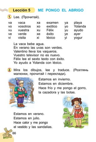 66
Lee. (Прочитай).
va vaca xa examen ya playa
vo vosotros xo exótico yo Yolanda
vu vuestra xu Félix yu ayudo
ve verde xe éxito ye ayer
vi visita xi léxico yi yogur
La vaca bebe agua.
En verano las uvas son verdes.
Valentino lleva los vaqueros.
Vuestro televisor no es nuevo.
Félix lee el sexto texto con éxito.
Yo ayudo a Yolanda con léxico.
Mira los dibujos, lee y traduce. (Розглянь
малюнки, прочитай і переклади).
Estamos en invierno.
Estamos en diciembre.
Hace frío y me pongo el gorro,
la cazadora y las botas.
Estamos en verano.
Estamos en julio.
Hace calor y me pongo
el vestido y las sandalias.
2.
1.
ME PONGO EL ABRIGOLección 5
 