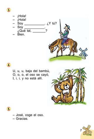 7
– ¡Hola!
– ¡Hola!
– Soy ___________. ¿Y tú?
– Soy ___________.
¿Qué tal, _______?
– Bien.
U, u, u, baja del bambú,
O, o, o, el oso se cayó,
I, i, i, y no está allí.
– José, coge el oso.
– Gracias.
3.
4.
5.
 