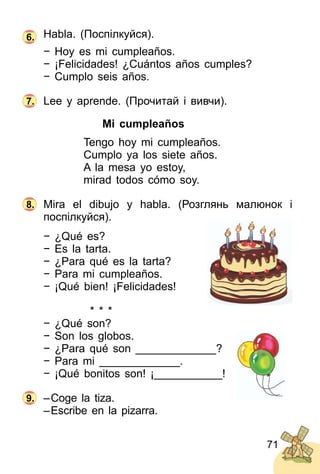 71
Habla. (Поспілкуйся).
− Hoy es mi cumpleaños.
− ¡Felicidades! ¿Cuántos años cumples?
− Cumplo seis años.
Lee y aprende. (Прочитай і вивчи).
Mi cumpleaños
Tengo hoy mi cumpleaños.
Cumplo ya los siete años.
A la mesa yo estoy,
mirad todos cómo soy.
Mira el dibujo y habla. (Розглянь малюнок і
поспілкуйся).
− ¿Qué es?
− Es la tarta.
− ¿Para qué es la tarta?
− Para mi cumpleaños.
− ¡Qué bien! ¡Felicidades!
* * *
− ¿Qué son?
− Son los globos.
− ¿Para qué son _____________?
− Para mi _____________.
− ¡Qué bonitos son! ¡___________!
–Coge la tiza.
–Escribe en la pizarra.
6.
7.
8.
9.
 