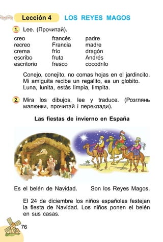 76
Lee. (Прочитай).
creo francés padre
recreo Francia madre
crema frío dragón
escribo fruta Andrés
escritorio fresco cocodrilo
Conejo, conejito, no comas hojas en el jardincito.
Mi amiguita recibe un regalito, es un globito.
Luna, lunita, estás limpia, limpita.
Mira los dibujos, lee y traduce. (Розглянь
малюнки, прочитай і переклади).
Las ﬁestas de invierno en España
Es el belén de Navidad. Son los Reyes Magos.
El 24 de diciembre los niños españoles festejan
la ﬁesta de Navidad. Los niños ponen el belén
en sus casas.
2.
1.
LOS REYES MAGOSLección 4
 
